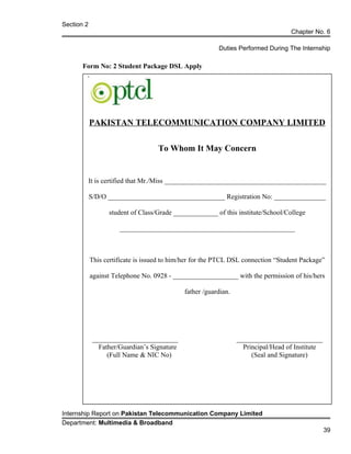 Section 2
Chapter No. 6
Duties Performed During The Internship
Form No: 2 Student Package DSL Apply
PAKISTAN TELECOMMUNICATION COMPANY LIMITED
To Whom It May Concern
It is certified that Mr./Miss _______________________________________________
S/D/O __________________________________ Registration No: _______________
student of Class/Grade _____________ of this institute/School/College
___________________________________________________
This certificate is issued to him/her for the PTCL DSL connection “Student Package”
against Telephone No. 0928 - ___________________ with the permission of his/hers
father /guardian.
_________________________ _________________________
Father/Guardian’s Signature Principal/Head of Institute
(Full Name & NIC No) (Seal and Signature)
Internship Report on Pakistan Telecommunication Company Limited
Department: Multimedia & Broadband
39
 