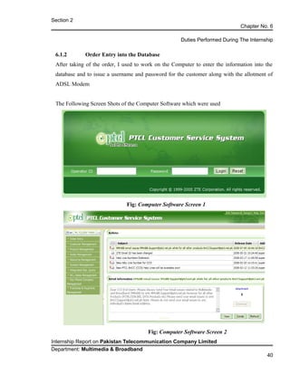 Section 2
Chapter No. 6
Duties Performed During The Internship
6.1.2 Order Entry into the Database
After taking of the order, I used to work on the Computer to enter the information into the
database and to issue a username and password for the customer along with the allotment of
ADSL Modem
The Following Screen Shots of the Computer Software which were used
Fig: Computer Software Screen 1
Fig: Computer Software Screen 2
Internship Report on Pakistan Telecommunication Company Limited
Department: Multimedia & Broadband
40
 