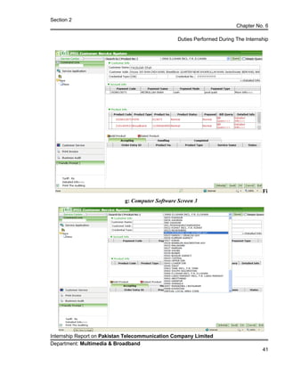 Section 2
Chapter No. 6
Duties Performed During The Internship
Fi
g: Computer Software Screen 3
Internship Report on Pakistan Telecommunication Company Limited
Department: Multimedia & Broadband
41
 
