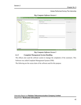 Section 2
Chapter No. 6
Duties Performed During The Internship
Fig: Computer Software Screen 4
Fig: Computer Software Screen 5
6.1.3 Complaint Management System Handling
The officers also used the software system to manage the complaints of the customers. This
Software was called Complaint Management System (CMS)
The following are the screen shots of the software used for this purpose:
Internship Report on Pakistan Telecommunication Company Limited
Department: Multimedia & Broadband
42
 