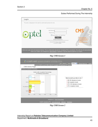 Section 2
Chapter No. 6
Duties Performed During The Internship
Fig: CMS Screen 1
Fig: CMS Screen 2
Internship Report on Pakistan Telecommunication Company Limited
Department: Multimedia & Broadband
43
 