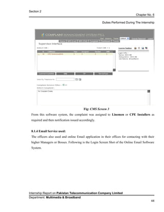 Section 2
Chapter No. 6
Duties Performed During The Internship
Fig: CMS Screen 3
From this software system, the complaint was assigned to Linemen or CPE Installers as
required and then notification issued accordingly.
8.1.4 Email Service used:
The officers also used and online Email application in their offices for contacting with their
higher Managers or Bosses. Following is the Login Screen Shot of the Online Email Software
System.
Internship Report on Pakistan Telecommunication Company Limited
Department: Multimedia & Broadband
44
 