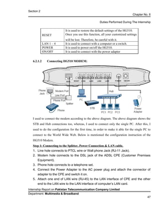 Section 2
Chapter No. 6
Duties Performed During The Internship
RESET
It is used to restore the default settings of the HG510.
Once you use this function, all your customized settings
will be lost. Therefore, be careful with it.
LAN 1 – 4 It is used to connect with a computer or a switch.
POWER It is used to power on/off the HG510.
ON/OFF It is used to connect with the power adapter
6.2.1.2 Connecting HG510 MODEM:
I used to connect the modem according to the above diagram. The above diagram shows the
STB and Hub connections too, whereas, I used to connect only the single PC. After this, I
used to do the configuration for the first time, in order to make it able for the single PC to
connect to the World Wide Web. Below is mentioned the configuration instruction of the
HG510 Modem.
Step 1: Connecting to the Splitter, Power Connection & LAN cable.
1. Line hole connects to PTCL wire or Wall phone Jack (RJ-11 Jack).
2. Modem hole connects to the DSL jack of the ADSL CPE (Customer Premises
Equipment).
3. Phone hole connects to a telephone set.
4. Connect the Power Adapter to the AC power plug and attach the connector of
adapter to the CPE and switch it on.
5. Attach one end of LAN wire (RJ-45) to the LAN interface of CPE and the other
end to the LAN wire to the LAN interface of computer’s LAN card.
Internship Report on Pakistan Telecommunication Company Limited
Department: Multimedia & Broadband
47
 