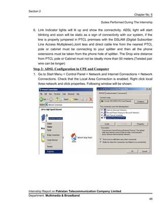 Section 2
Chapter No. 6
Duties Performed During The Internship
6. Link Indicator lights will lit up and show the connectivity. ADSL light will start
blinking and soon will be static as a sign of connectivity with our system, if the
line is properly jumpered in PTCL premises with the DSLAM (Digital Subscriber
Line Access Multiplexer).Joint less and direct cable line from the nearest PTCL
pole or cabinet must be connecting to your splitter and then all the phone
extensions must be taken from the phone hole of splitter. The Drop wire distance
from PTCL pole or Cabinet must not be ideally more than 50 meters.(Twisted pair
wire can be longer)
Step 2: ADSL Configuration in CPE and Computer
1. Go to Start Menu < Control Panel < Network and Internet Connections < Network
Connections. Check that the Local Area Connection is enabled. Right click local
Area network and click properties. Following window will be shown.
Internship Report on Pakistan Telecommunication Company Limited
Department: Multimedia & Broadband
48
 