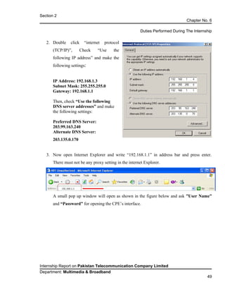 Section 2
Chapter No. 6
Duties Performed During The Internship
2. Double click “internet protocol
(TCP/IP)”, Check “Use the
following IP address” and make the
following settings:
IP Address: 192.168.1.3
Subnet Mask: 255.255.255.0
Gateway: 192.168.1.1
Then, check “Use the following
DNS server addresses” and make
the following settings:
Preferred DNS Server:
203.99.163.240
Alternate DNS Server:
203.135.0.170
3. Now open Internet Explorer and write “192.168.1.1” in address bar and press enter.
There must not be any proxy setting in the internet Explorer.
A small pop up window will open as shown in the figure below and ask ”User Name”
and “Password” for opening the CPE’s interface.
Internship Report on Pakistan Telecommunication Company Limited
Department: Multimedia & Broadband
49
 