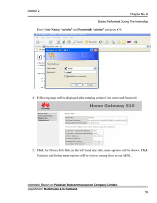 Section 2
Chapter No. 6
Duties Performed During The Internship
Enter User Name: “admin” and Password: “admin” and press OK.
4. Following page will be displayed after entering correct User name and Password:
5. Click the Device Info link on the left hand side tabs, more options will be shown. Click
Statistics and further more options will be shown, among them select ADSL.
Internship Report on Pakistan Telecommunication Company Limited
Department: Multimedia & Broadband
50
 