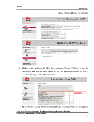 Section 2
Chapter No. 6
Duties Performed During The Internship
6. Clicking ADSL will show the ADSL line parameters, Note the SNR Margin and Line
Attenuation. SNR must be higher than 08 dB and Line Attenuation must be less than 45
dB for establishing a stable DSL connection.
7. Select “Advanced Setup” from the left hand tabs and following window will be displayed
Internship Report on Pakistan Telecommunication Company Limited
Department: Multimedia & Broadband
51
 