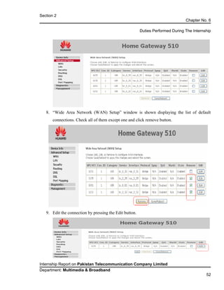 Section 2
Chapter No. 6
Duties Performed During The Internship
8. “Wide Area Network (WAN) Setup” window is shown displaying the list of default
connections. Check all of them except one and click remove button.
9. Edit the connection by pressing the Edit button.
Internship Report on Pakistan Telecommunication Company Limited
Department: Multimedia & Broadband
52
 