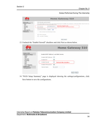 Section 2
Chapter No. 6
Duties Performed During The Internship
13. Uncheck the “Enable Firewall” checkbox and click Next as shown below.
14. “WAN Setup Summary” page is displayed showing the settings/configurations, click
Save button to save the configurations.
Internship Report on Pakistan Telecommunication Company Limited
Department: Multimedia & Broadband
54
 
