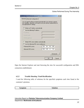 Section 2
Chapter No. 6
Duties Performed During The Internship
Open the Internet Explorer and start browsing the sites for successful configuration and DSL
connection establishment.
6.2.2 Trouble Shooting / Fault Rectification:
I used the following table of solutions for the specified symptoms each time found at the
customer’s premises.
Symptom Solution
Internship Report on Pakistan Telecommunication Company Limited
Department: Multimedia & Broadband
57
 