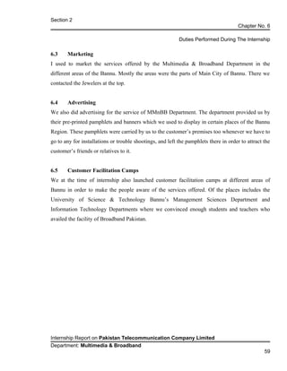 Section 2
Chapter No. 6
Duties Performed During The Internship
6.3 Marketing
I used to market the services offered by the Multimedia & Broadband Department in the
different areas of the Bannu. Mostly the areas were the parts of Main City of Bannu. There we
contacted the Jewelers at the top.
6.4 Advertising
We also did advertising for the service of MMnBB Department. The department provided us by
their pre-printed pamphlets and banners which we used to display in certain places of the Bannu
Region. These pamphlets were carried by us to the customer’s premises too whenever we have to
go to any for installations or trouble shootings, and left the pamphlets there in order to attract the
customer’s friends or relatives to it.
6.5 Customer Facilitation Camps
We at the time of internship also launched customer facilitation camps at different areas of
Bannu in order to make the people aware of the services offered. Of the places includes the
University of Science & Technology Bannu’s Management Sciences Department and
Information Technology Departments where we convinced enough students and teachers who
availed the facility of Broadband Pakistan.
Internship Report on Pakistan Telecommunication Company Limited
Department: Multimedia & Broadband
59
 