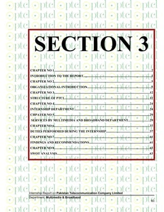 SECTION 3
CHAPTER NO 1.........................................................................................................................2
INTRODUCTION TO THE REPORT....................................................................................2
CHAPTER NO 2.........................................................................................................................5
ORGANIZATIONAL INTRODUCTION...............................................................................5
CHAPTER NO 3.......................................................................................................................12
STRUCTURE OF PTCL.........................................................................................................12
CHAPTER NO 4.......................................................................................................................24
INTERNSHIP DEPARTMENT..............................................................................................24
CHPATER NO 5.......................................................................................................................29
SERVICES BY MULTIMEDIA AND BROADBAND DEPARTMENT..........................29
CHAPTER NO 6.......................................................................................................................37
DUTIES PERFORMED DURING THE INTERNSHIP......................................................37
CHAPTER NO 7.......................................................................................................................61
FINDINGS AND RECOMMENDATIONS...........................................................................61
CHAPTER NO 8.......................................................................................................................63
SWOT ANALYSIS...................................................................................................................63
Internship Report on Pakistan Telecommunication Company Limited
Department: Multimedia & Broadband
60
 