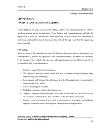 Section 3
Chapter No. 7
Findings & Recommendation
CHAPTER NO 7
FINDINGS AND RECOMMENDATIONS
In this chapter, I am going to discuss the findings and my view of recommendations which I
faced and thought during the internship. These findings and recommendations will help the
organization to serve the customers in a more better way and will enhance their capabilities of
performing earning at the area of Bannu and they will get the high value then those upcoming
competitors of it.
7.1 Findings
Below are some of the observations which I did during my internship duration. I mention it here
for the purpose to enhance the capabilities of the organization of my Area if these are considered
by the managers. They will also have an edge on the upcoming competitors of them and will not
let them loose their potential customers.
1. No proper support from the top managers.
2. The employees were not trained enough and were not having enough knowledge about
the work they were performing.
3. Less educated staff reduces the performance growth of the department in general and of
the organization as a whole.
4. No 24/7 local support available.
5. No full co-ordination with the other departments.
6. No proper procedure of installing new connections due to which the complaints increase
and also some customers loose their confidence in the Broadband connections.
7. Internees were performing all the travel to the customers, advertising, and marketing
expenses by their own hence making them less effective to the organization.
Internship Report on Pakistan Telecommunication Company Limited
Department: Multimedia & Broadband
61
 