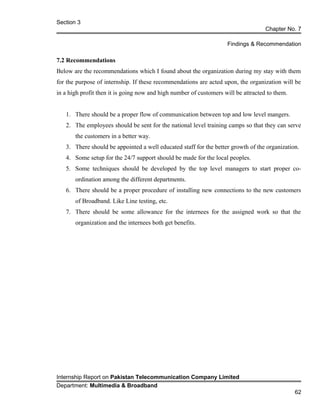 Section 3
Chapter No. 7
Findings & Recommendation
7.2 Recommendations
Below are the recommendations which I found about the organization during my stay with them
for the purpose of internship. If these recommendations are acted upon, the organization will be
in a high profit then it is going now and high number of customers will be attracted to them.
1. There should be a proper flow of communication between top and low level mangers.
2. The employees should be sent for the national level training camps so that they can serve
the customers in a better way.
3. There should be appointed a well educated staff for the better growth of the organization.
4. Some setup for the 24/7 support should be made for the local peoples.
5. Some techniques should be developed by the top level managers to start proper co-
ordination among the different departments.
6. There should be a proper procedure of installing new connections to the new customers
of Broadband. Like Line testing, etc.
7. There should be some allowance for the internees for the assigned work so that the
organization and the internees both get benefits.
Internship Report on Pakistan Telecommunication Company Limited
Department: Multimedia & Broadband
62
 