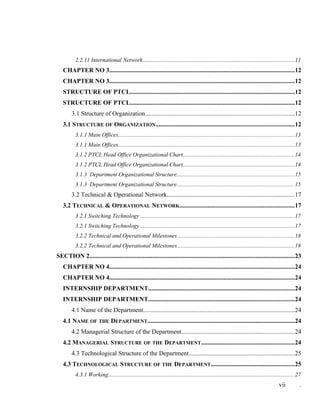 2.2.11 International Network........................................................................................................11
CHAPTER NO 3......................................................................................................................12
CHAPTER NO 3......................................................................................................................12
STRUCTURE OF PTCL.........................................................................................................12
STRUCTURE OF PTCL.........................................................................................................12
3.1 Structure of Organization...............................................................................................12
3.1 STRUCTURE OF ORGANIZATION........................................................................................12
3.1.1 Main Offices........................................................................................................................13
3.1.1 Main Offices........................................................................................................................13
3.1.2 PTCL Head Office Organizational Chart............................................................................14
3.1.2 PTCL Head Office Organizational Chart............................................................................14
3.1.3 Department Organizational Structure................................................................................15
3.1.3 Department Organizational Structure................................................................................15
3.2 Technical & Operational Network.................................................................................17
3.2 TECHNICAL & OPERATIONAL NETWORK.........................................................................17
3.2.1 Switching Technology .........................................................................................................17
3.2.1 Switching Technology .........................................................................................................17
3.2.2 Technical and Operational Milestones................................................................................18
3.2.2 Technical and Operational Milestones................................................................................18
SECTION 2...................................................................................................................................23
CHAPTER NO 4......................................................................................................................24
CHAPTER NO 4......................................................................................................................24
INTERNSHIP DEPARTMENT.............................................................................................24
INTERNSHIP DEPARTMENT.............................................................................................24
4.1 Name of the Department................................................................................................24
4.1 NAME OF THE DEPARTMENT..............................................................................................24
4.2 Managerial Structure of the Department........................................................................24
4.2 MANAGERIAL STRUCTURE OF THE DEPARTMENT...........................................................24
4.3 Technological Structure of the Department...................................................................25
4.3 TECHNOLOGICAL STRUCTURE OF THE DEPARTMENT.....................................................25
4.3.1 Working...............................................................................................................................27
vii .
 