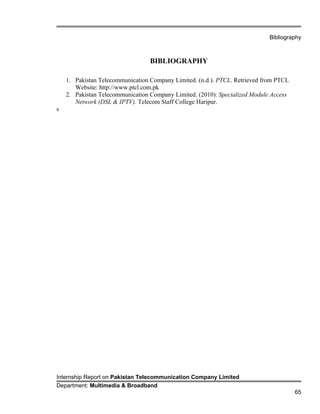Bibliography
BIBLIOGRAPHY
1. Pakistan Telecommunication Company Limited. (n.d.). PTCL. Retrieved from PTCL
Website: http://www.ptcl.com.pk
2. Pakistan Telecommunication Company Limited. (2010). Specialized Module Access
Network (DSL & IPTV). Telecom Staff College Haripur.
s
Internship Report on Pakistan Telecommunication Company Limited
Department: Multimedia & Broadband
65
 
