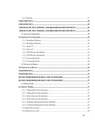 4.3.1 Working...............................................................................................................................27
CHPATER NO 5......................................................................................................................29
CHPATER NO 5......................................................................................................................29
SERVICES BY MULTIMEDIA AND BROADBAND DEPARTMENT..........................29
SERVICES BY MULTIMEDIA AND BROADBAND DEPARTMENT..........................29
5.1 Services Nationwide.......................................................................................................29
5.1 SERVICES NATIONWIDE......................................................................................................29
5.1.1 Broadband Pakistan...........................................................................................................29
5.1.1 Broadband Pakistan...........................................................................................................29
5.1.2 Smart TV.............................................................................................................................31
5.1.2 Smart TV.............................................................................................................................31
5.1.3 EVO Wireless Broadband...................................................................................................33
5.1.3 EVO Wireless Broadband...................................................................................................33
5.1.4 E-Learning Portal...............................................................................................................36
5.1.4 E-Learning Portal...............................................................................................................36
5.2 Services in Bannu ..........................................................................................................36
5.2 SERVICES IN BANNU ..........................................................................................................36
CHAPTER NO 6......................................................................................................................37
CHAPTER NO 6......................................................................................................................37
DUTIES PERFORMED DURING THE INTERNSHIP.....................................................37
DUTIES PERFORMED DURING THE INTERNSHIP.....................................................37
6.1 Office Work....................................................................................................................37
6.1 OFFICE WORK....................................................................................................................37
6.1.1 Taking Orders from Customers:.........................................................................................37
6.1.1 Taking Orders from Customers:.........................................................................................37
6.1.2 Order Entry into the Database...........................................................................................40
6.1.2 Order Entry into the Database...........................................................................................40
6.1.3 Complaint Management System Handling..........................................................................42
6.1.3 Complaint Management System Handling..........................................................................42
8.1.4Email Service used:..............................................................................................................44
8.1.4Email Service used:..............................................................................................................44
viii .
 