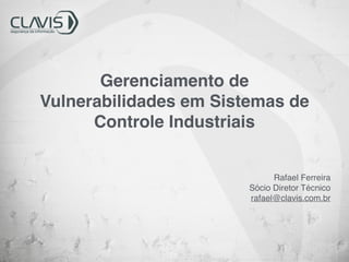 Gerenciamento de 
Vulnerabilidades em Sistemas de 
Controle Industriais 
Rafael Ferreira! 
Sócio Diretor Técnico! 
rafael@clavis.com.br 
 