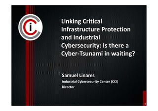 1 
Linking Critical 
Infrastructure Protection 
and Industrial 
Cybersecurity: Is there a 
Cyber-Tsunami in waiting? 
Samuel Linares 
Industrial Cybersecurity Center (CCI) 
Director 
 