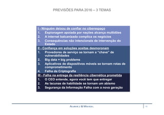 PREVISÕES PARA 2016 – 3 TEMAS 
I - Ninguém deixou de confiar no ciberespaço 
1. Espionagem apoiada por nações alcança multidões 
2. A internet balcanizada complica os negócios 
3. Consequências não intencionais de intervenção do 
Estado 
II - Confiança em soluções aceitas desmoronam 
1. Provedores de serviço se tornam a “chave” de 
vulnerabilidades 
2. Big data = big problems 
3. Aplicativos de dispositivos móveis se tornam rotas de 
comprometimento 
4. Falha da Criptografia 
III - Falha na entrega da resiliência cibernética prometida 
1. O CEO entende, agora você tem que entregar 
2. As lacunas de habilidade se tornam um abismo 
3. Segurança da Informação Falha com a nova geração 
10 
 