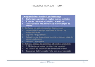 PREVISÕES PARA 2016 – TEMA I 
I - Ninguém deixou de confiar no ciberespaço 
1. Espionagem apoiada por nações alcança multidões 
2. A internet balcanizada complica os negócios 
3. Consequências não intencionais de intervenção do 
Estado 
II - Confiança em soluções aceitas desmoronam 
1. Provedores de serviço se tornam a “chave” de 
vulnerabilidades 
2. Big data = big problems 
3. Aplicativos de dispositivos móveis se tornam rotas de 
comprometimento 
4. Falha da Criptografia 
III - Falha na entrega da resiliência cibernética prometida 
1. O CEO entende, agora você tem que entregar 
2. As lacunas de habilidade se tornam um abismo 
3. Segurança da Informação Falha com a nova geração 
11 
 