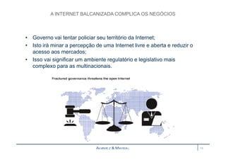A INTERNET BALCANIZADA COMPLICA OS NEGÓCIOS 
• Governo vai tentar policiar seu território da Internet; 
• Isto irá minar a percepção de uma Internet livre e aberta e reduzir o 
acesso aos mercados; 
• Isso vai significar um ambiente regulatório e legislativo mais 
complexo para as multinacionais. 
13 
 