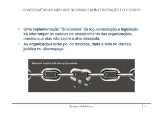 CONSEQUÊNCIAS NÃO INTENCIONAIS DA INTERVENÇÃO DO ESTADO 
• Uma implementação “Draconiana” da regulamentação e legislação 
irá interromper as cadeias de abastecimento das organizações, 
mesmo que elas não sejam o alvo desejado; 
• As organizações terão pouco recursos, dada a falta de clareza 
jurídica no ciberespaço. 
14 
 