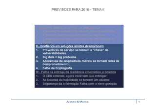 PREVISÕES PARA 2016 – TEMA II 
I - Ninguém deixou de confiar no ciberespaço 
1. Espionagem apoiada por nações alcança multidões 
2. A internet balcanizada complica os negócios 
3. Consequências não intencionais de intervenção do 
Estado 
II - Confiança em soluções aceitas desmoronam 
1. Provedores de serviço se tornam a “chave” de 
vulnerabilidades 
2. Big data = big problems 
3. Aplicativos de dispositivos móveis se tornam rotas de 
comprometimento 
4. Falha da Criptografia 
III - Falha na entrega da resiliência cibernética prometida 
1. O CEO entende, agora você tem que entregar 
2. As lacunas de habilidade se tornam um abismo 
3. Segurança da Informação Falha com a nova geração 
15 
 