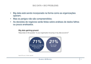 BIG DATA = BIG PROBLEMS 
• Big data está sendo incorporado na forma como as organizações 
operam; 
• Mas os perigos não são compreendidos; 
• As decisões de negócios serão feitas sobre análises de dados falhos 
ou pouco analisados. 
17 
 