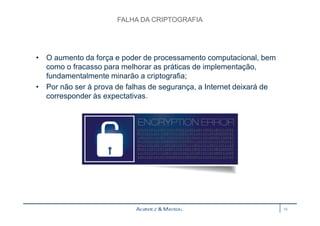 FALHA DA CRIPTOGRAFIA 
• O aumento da força e poder de processamento computacional, bem 
como o fracasso para melhorar as práticas de implementação, 
fundamentalmente minarão a criptografia; 
• Por não ser à prova de falhas de segurança, a Internet deixará de 
corresponder às expectativas. 
19 
 