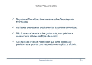 PRINCIPAIS ASPECTOS 
 Segurança Cibernética não é somente sobre Tecnologia da 
Informação; 
 Os líderes empresariais precisam estar ativamente envolvidos; 
 Não é necessariamente sobre gastar mais, mas priorizar e 
construir uma sólida estratégia cibernética; 
 As empresas precisam reconhecer que serão atacadas e 
precisam estar prontas para responder com rapidez e eficácia. 
24 
 