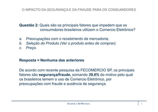 O IMPACTO DA SEGURANÇA E DA FRAUDE PARA OS CONSUMIDORES 
Questão 2: Quais são os principais fatores que impedem que os 
consumidores brasileiros utilizem o Comercio Eletrônico? 
a. Preocupações com o recebimento da mercadoria; 
b. Seleção do Produto (Ver o produto antes de comprar); 
c. Preço. 
Resposta = Nenhuma das anteriores 
De acordo com recente pesquisa da FECOMERCIO SP, os principais 
fatores são segurança/fraude, somando 39,6% do motivo pelo qual 
os brasileiros temem o uso de Comercio Eletrônico, por 
preocupações com fraude e ausência de segurança. 
3 
 