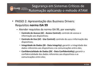 Segurança em Sistemas Críticos de 
Automação aplicando o método ATAM 
• PASSO 2: Apresentação dos Business Drivers: 
Requisitos norma ISA 99 
– Atender requisitos da norma ISA 99, por exemplo: 
• Controle de Acesso (AC - Access Control): controle de acesso e 
informação aos dispositivos; 
• Controle de Uso (UC - Use Control): controle do uso e informação dos 
dispositivos; 
• Integridade de Dados (DI - Data Integrity): garantir a integridade dos 
dados referentes aos dispositivos e às comunicações entre eles; 
• Confidencialidade de Dados (DC - Data Confidentiality): garantir a 
confidencialidade dos dados referentes aos dispositivos e as 
comunicações entre eles; 
18 
 