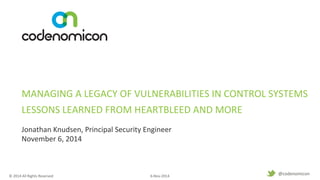 MANAGING 
A 
LEGACY 
OF 
VULNERABILITIES 
IN 
CONTROL 
SYSTEMS 
LESSONS 
LEARNED 
FROM 
HEARTBLEED 
AND 
MORE 
© 
2014 
All 
Rights 
Reserved 
6-­‐Nov-­‐2014 
1 
@codenomicon 
Jonathan 
Knudsen, 
Principal 
Security 
Engineer 
November 
6, 
2014 
 