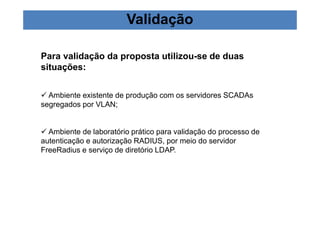 Validação 
Para validação da proposta utilizou-se de duas 
situações: 
 Ambiente existente de produção com os servidores SCADAs 
segregados por VLAN; 
 Ambiente de laboratório prático para validação do processo de 
autenticação e autorização RADIUS, por meio do servidor 
FreeRadius e serviço de diretório LDAP. 
 