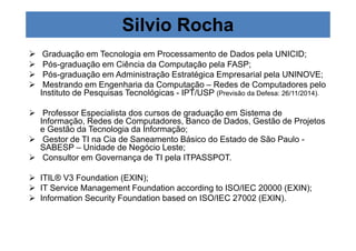 Silvio Rocha 
 Graduação em Tecnologia em Processamento de Dados pela UNICID; 
 Pós-graduação em Ciência da Computação pela FASP; 
 Pós-graduação em Administração Estratégica Empresarial pela UNINOVE; 
 Mestrando em Engenharia da Computação – Redes de Computadores pelo 
Instituto de Pesquisas Tecnológicas - IPT/USP (Previsão da Defesa: 26/11/2014). 
 Professor Especialista dos cursos de graduação em Sistema de 
Informação, Redes de Computadores, Banco de Dados, Gestão de Projetos 
e Gestão da Tecnologia da Informação; 
 Gestor de TI na Cia de Saneamento Básico do Estado de São Paulo - 
SABESP – Unidade de Negócio Leste; 
 Consultor em Governança de TI pela ITPASSPOT. 
 ITIL® V3 Foundation (EXIN); 
 IT Service Management Foundation according to ISO/IEC 20000 (EXIN); 
 Information Security Foundation based on ISO/IEC 27002 (EXIN). 
 