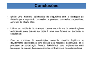 Conclusões 
• Existe uma melhoria significativa na segurança com a utilização de 
firewalls para separação das redes de processo das redes corporativas, 
por meio de DMZ e Vlan; 
• Utilizar um ambiente de rede que possua mecanismos de autenticação e 
autorização para acesso ao meio é uma das formas de aumentar a 
segurança; 
• Com o processo de autorização, somente usuários legítimos e 
devidamente identificados tem acesso aos recursos disponíveis. Já o 
processo de autorização fornece flexibilidade para implementar uma 
hierarquia de acesso, bem como manter centralizada a base de usuários. 
 