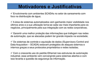 Motivadores e Justificativas 
 Envolvimento com ambientes SCADAs no setor de saneamento com 
foco na distribuição de água; 
 A área de sistemas automatizados vem ganhando maior visibilidade nos 
últimos anos e a sua utilização torna-se cada vez mais importante para os 
negócios, principalmente pela sua integração com as redes corporativas; 
 Garantir uma melhor proteção das informações que trafegam nas redes 
de automação, que se atacadas podem ter grande impacto na sociedade; 
 Os sistemas de controle e aquisição de dados (Supervisory Control and 
Data Acquisition – SCADA) estavam protegidos de ataques externos e 
internos graças a seus protocolos proprietários e redes isoladas; 
 Com o crescente uso do padrão Ethernet nas estruturas de automação 
industrial, esse ambiente vem convergindo para sistemas abertos e com 
isso levanta a questão da segurança da informação. 
 