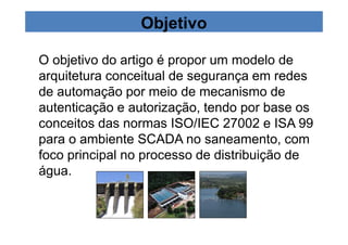 Objetivo 
O objetivo do artigo é propor um modelo de 
arquitetura conceitual de segurança em redes 
de automação por meio de mecanismo de 
autenticação e autorização, tendo por base os 
conceitos das normas ISO/IEC 27002 e ISA 99 
para o ambiente SCADA no saneamento, com 
foco principal no processo de distribuição de 
água. 
 