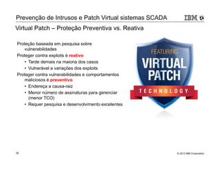 Prevenção de Intrusos e Patch Virtual sistemas SCADA 
Virtual Patch – Proteção Preventiva vs. Reativa 
Proteção baseada em pesquisa sobre 
vulnerabilidades 
Proteger contra exploits é reativo 
• Tarde demais na maioria dos casos 
• Vulnerável a variações dos exploits 
Proteger contra vulnerabilidades e comportamentos 
maliciosos é preventivo 
• Endereça a causa-raiz 
• Menor número de assinaturas para gerenciar 
(menor TCO) 
• Requer pesquisa e desenvolvimento excelentes 
© 2013 35 IBM Corporation 
 