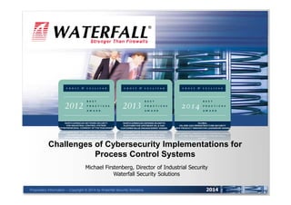 UNIDIRECTIONAL SECURITY GATEWAYS™ 
Challenges of Cybersecurity Implementations for 
Proprietary Information -- Copyright © 2014 by Waterfall Security Solutions 
2014 
Process Control Systems 
Michael Firstenberg, Director of Industrial Security 
Waterfall Security Solutions 
 