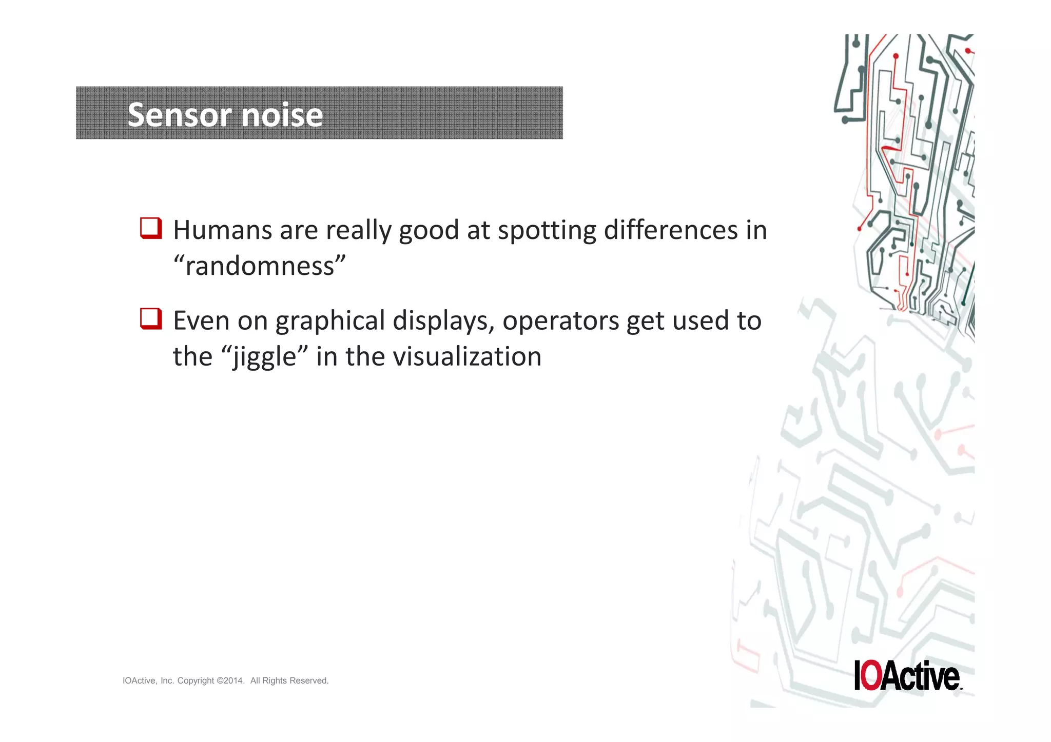 Sensor noise 
 Humans are really good at spotting differences in 
“randomness” 
 Even on graphical displays, operators get used to 
the “jiggle” in the visualization 
IOActive, Inc. Copyright ©2014. All Rights Reserved. 
 