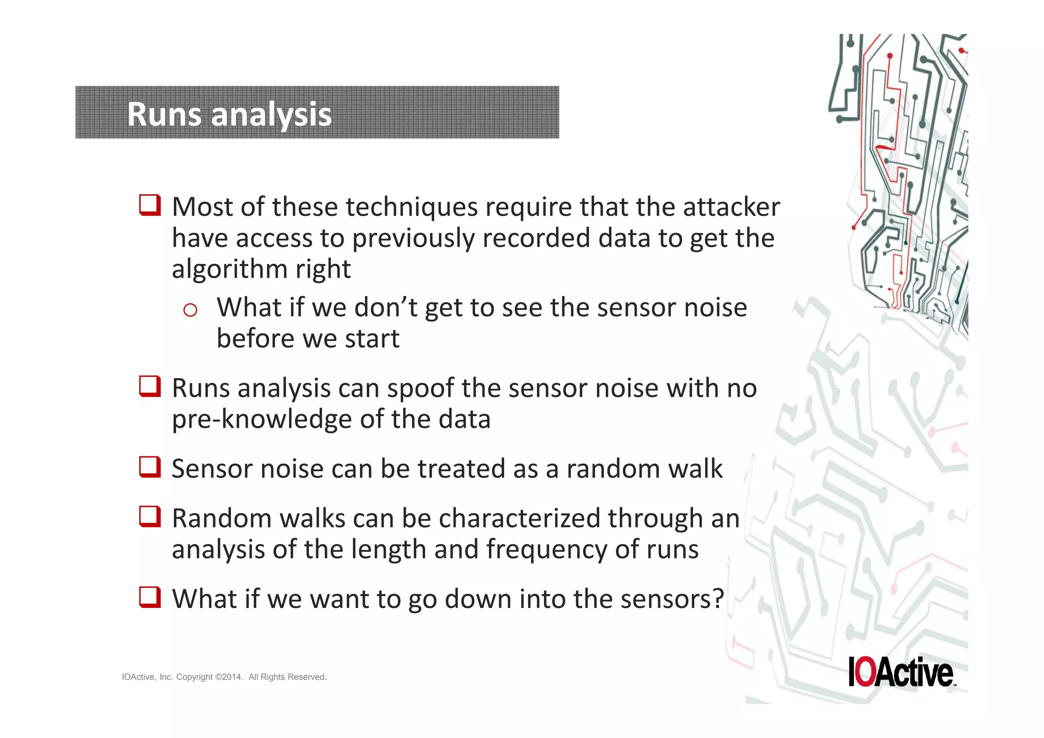 Runs analysis 
 Most of these techniques require that the attacker 
have access to previously recorded data to get the 
algorithm right 
o What if we don’t get to see the sensor noise 
before we start 
 Runs analysis can spoof the sensor noise with no 
pre-knowledge of the data 
 Sensor noise can be treated as a random walk 
 Random walks can be characterized through an 
analysis of the length and frequency of runs 
 What if we want to go down into the sensors? 
IOActive, Inc. Copyright ©2014. All Rights Reserved. 
 