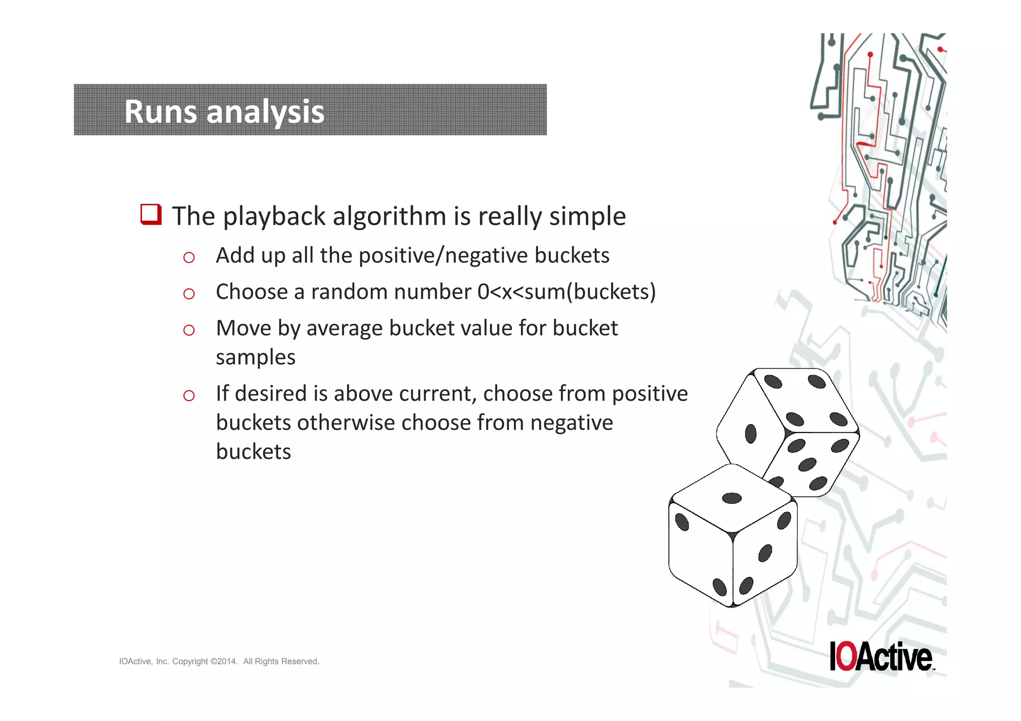 Runs analysis 
 The playback algorithm is really simple 
o Add up all the positive/negative buckets 
o Choose a random number 0xsum(buckets) 
o Move by average bucket value for bucket 
samples 
o If desired is above current, choose from positive 
buckets otherwise choose from negative 
buckets 
IOActive, Inc. Copyright ©2014. All Rights Reserved. 
 