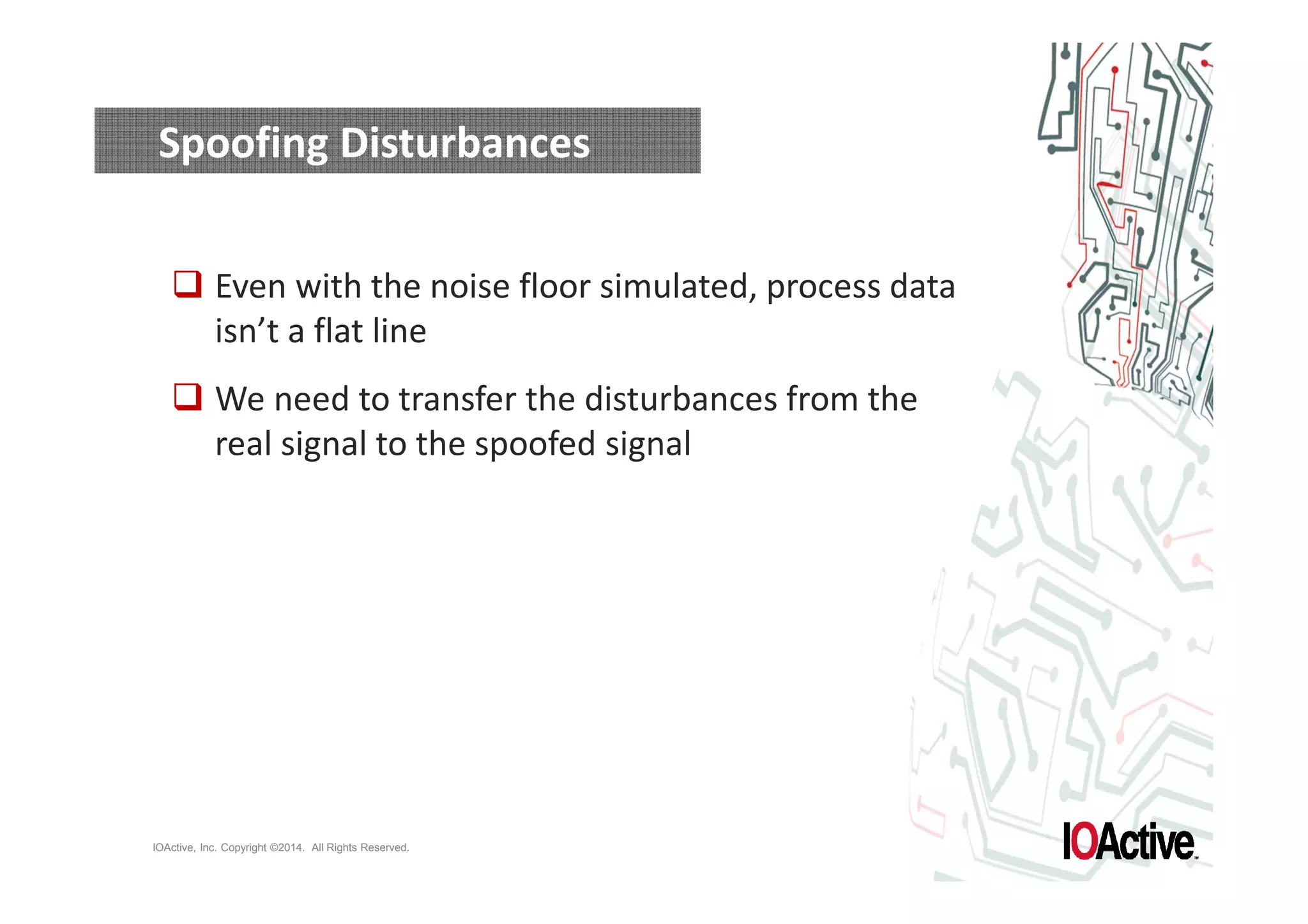 Spoofing Disturbances 
 Even with the noise floor simulated, process data 
isn’t a flat line 
 We need to transfer the disturbances from the 
real signal to the spoofed signal 
IOActive, Inc. Copyright ©2014. All Rights Reserved. 
 