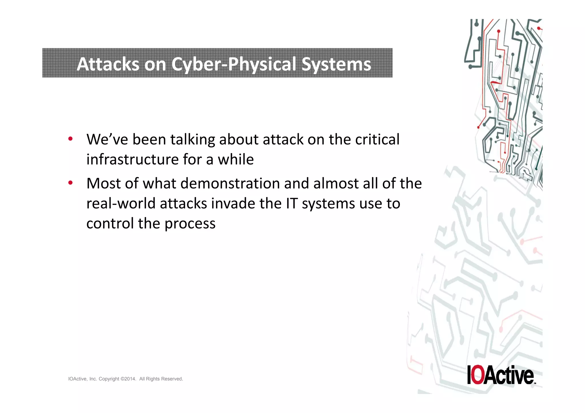 Attacks on Cyber-Physical Systems 
• We’ve been talking about attack on the critical 
infrastructure for a while 
• Most of what demonstration and almost all of the 
real-world attacks invade the IT systems use to 
control the process 
IOActive, Inc. Copyright ©2014. All Rights Reserved. 
 