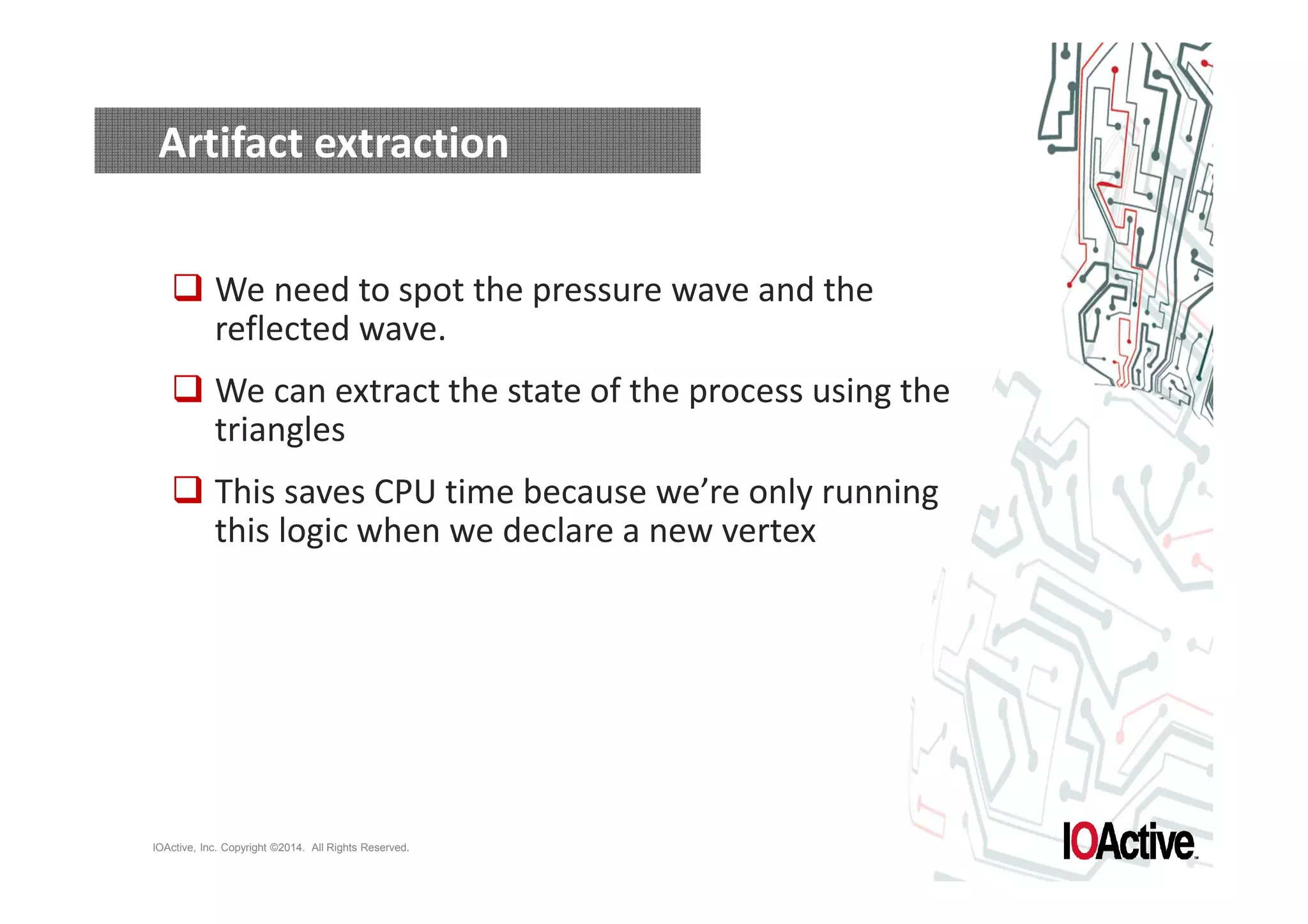 Artifact extraction 
 We need to spot the pressure wave and the 
reflected wave. 
 We can extract the state of the process using the 
triangles 
 This saves CPU time because we’re only running 
this logic when we declare a new vertex 
IOActive, Inc. Copyright ©2014. All Rights Reserved. 
 