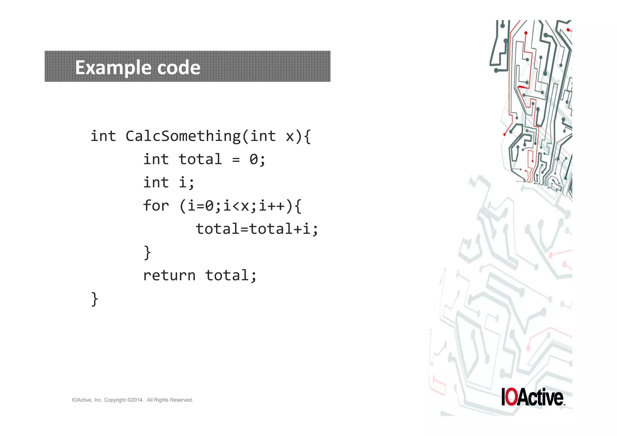 Example code 
int CalcSomething(int x){ 
int total = 0; 
int i; 
for (i=0;ix;i++){ 
IOActive, Inc. Copyright ©2014. All Rights Reserved. 
total=total+i; 
} 
return total; 
} 
 