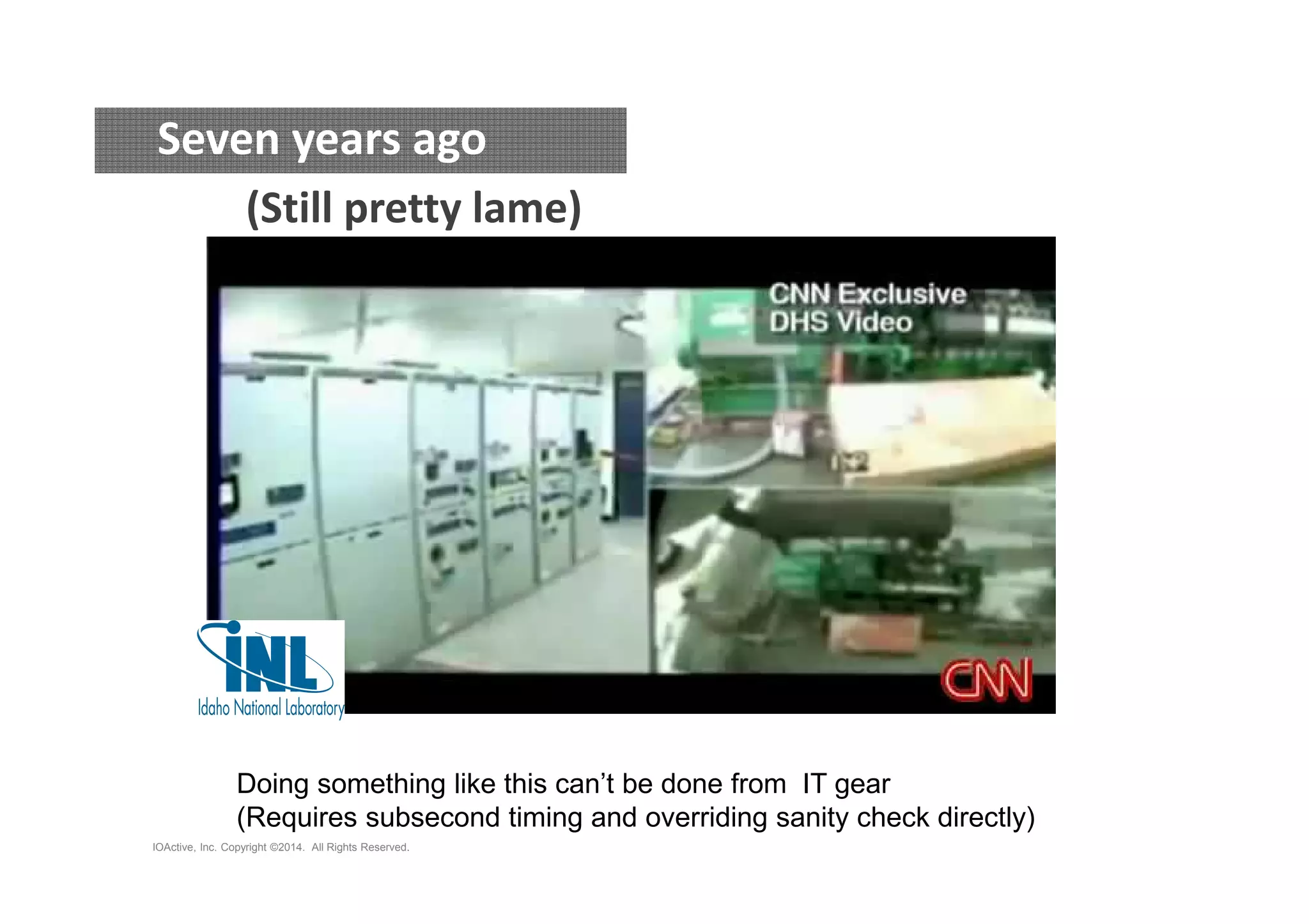 Seven years ago 
(Still pretty lame) 
Doing something like this can’t be done from IT gear 
(Requires subsecond timing and overriding sanity check directly) 
IOActive, Inc. Copyright ©2014. All Rights Reserved. 
 