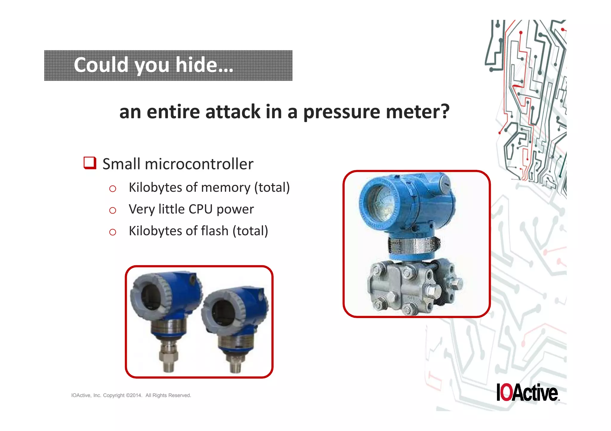 Could you hide… 
an entire attack in a pressure meter? 
 Small microcontroller 
o Kilobytes of memory (total) 
o Very little CPU power 
o Kilobytes of flash (total) 
IOActive, Inc. Copyright ©2014. All Rights Reserved. 
 